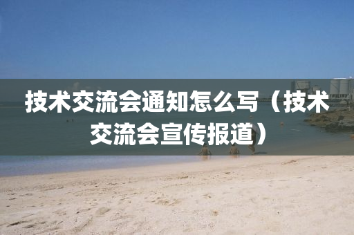 技术交流会通知怎么写（技术交流会宣传报道）