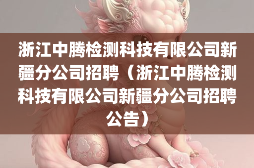 浙江中腾检测科技有限公司新疆分公司招聘（浙江中腾检测科技有限公司新疆分公司招聘公告）