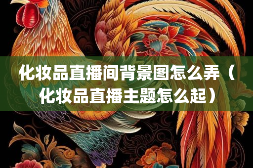 化妆品直播间背景图怎么弄（化妆品直播主题怎么起）