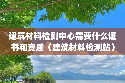 建筑材料检测中心需要什么证书和资质（建筑材料检测站）