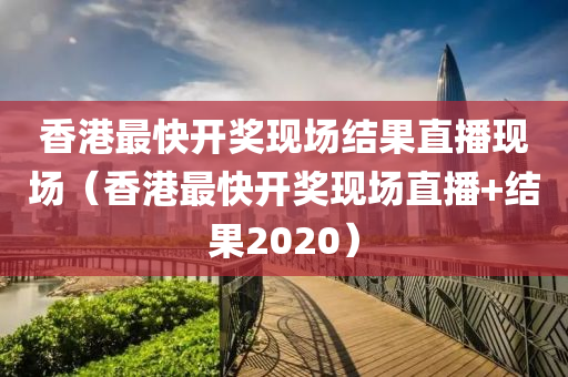 香港最快开奖现场结果直播现场（香港最快开奖现场直播+结果2020）