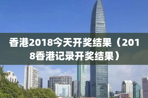 香港2018今天开奖结果（2018香港记录开奖结果）