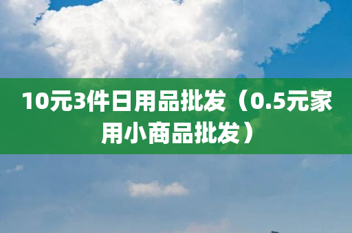 10元3件日用品批发（0.5元家用小商品批发）