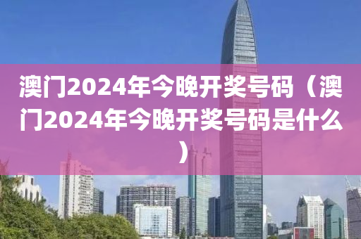 澳门2024年今晚开奖号码（澳门2024年今晚开奖号码是什么）