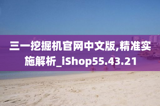 三一挖掘机官网中文版,精准实施解析_iShop55.43.21