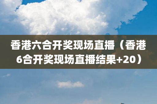 香港六合开奖现场直播（香港6合开奖现场直播结果+20）