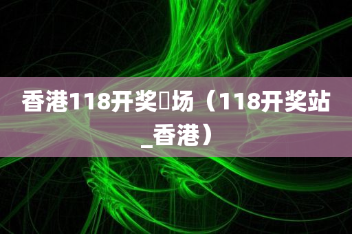 香港118开奖琭场（118开奖站_香港）