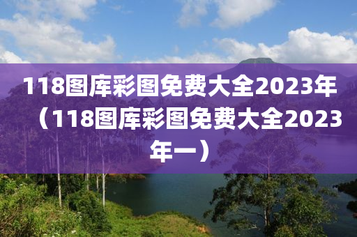 118图库彩图免费大全2023年（118图库彩图免费大全2023年一）