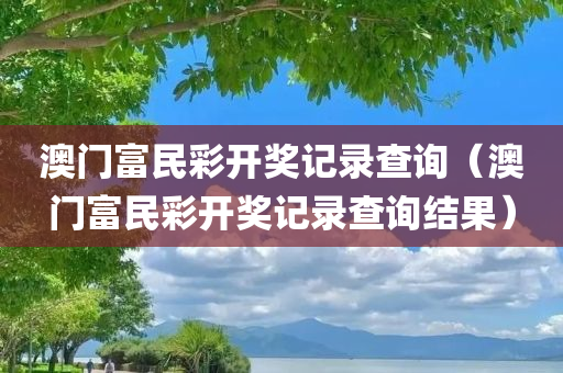 澳门富民彩开奖记录查询（澳门富民彩开奖记录查询结果）